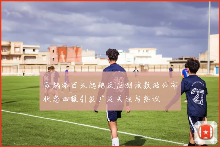 苏炳添百米起跑反应测试数据公布状态回暖引发广泛关注与热议