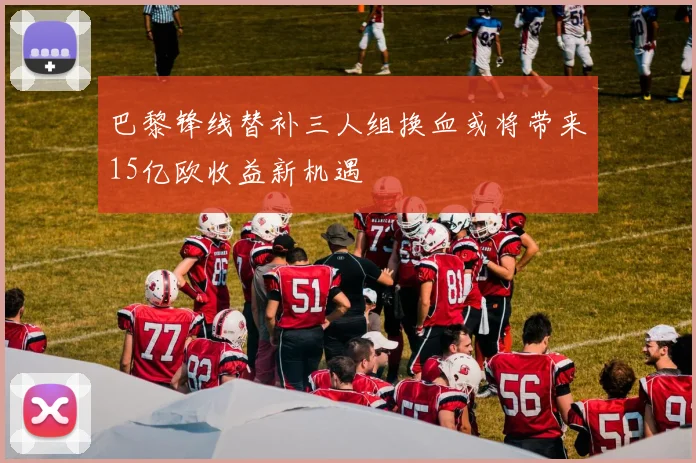巴黎锋线替补三人组换血或将带来15亿欧收益新机遇