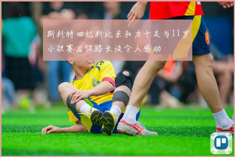斯科特回忆科比亲和力十足与11岁小孩赛后促膝长谈令人感动