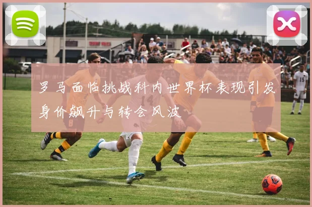 罗马面临挑战科内世界杯表现引发身价飙升与转会风波