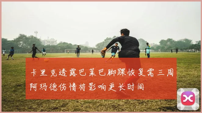 卡里克透露巴莱巴脚踝恢复需三周阿玛德伤情将影响更长时间