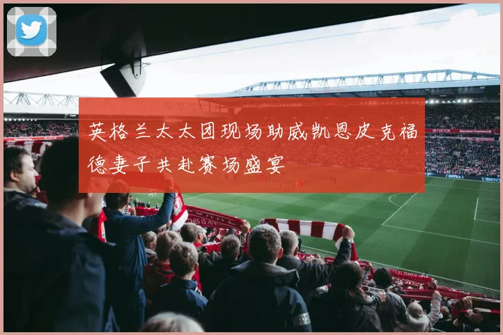 英格兰太太团现场助威凯恩皮克福德妻子共赴赛场盛宴