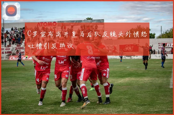 C罗宣布离开皇马后队友镜头外愤怒吐槽引发热议