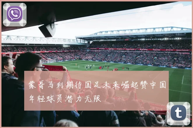 蒙哥马利期待国足未来崛起赞中国年轻球员潜力无限