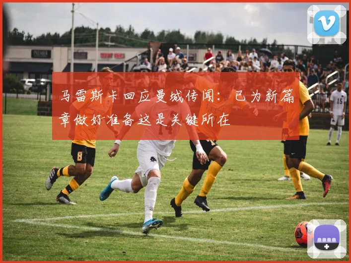 马雷斯卡回应曼城传闻：已为新篇章做好准备这是关键所在
