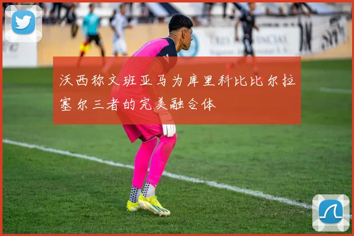 沃西称文班亚马为库里科比比尔拉塞尔三者的完美融合体