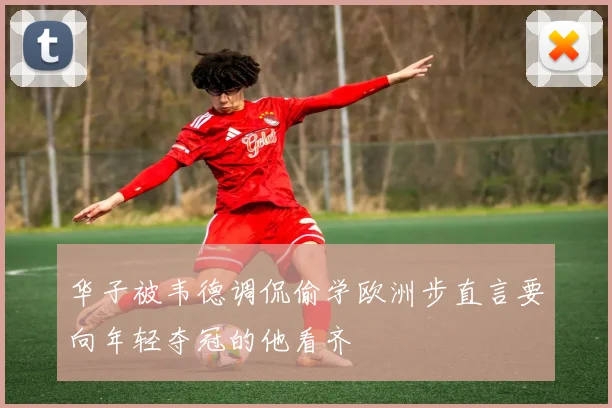 华子被韦德调侃偷学欧洲步直言要向年轻夺冠的他看齐