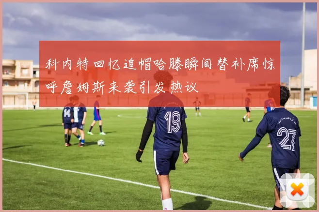 科内特回忆追帽哈滕瞬间替补席惊呼詹姆斯来袭引发热议