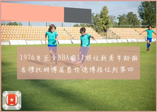 1976年至今NBA前11顺位新秀年龄排名穆托姆博居首伦德博格位列第四