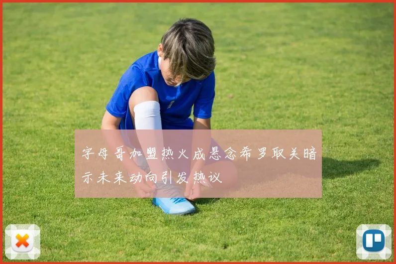 字母哥加盟热火成悬念希罗取关暗示未来动向引发热议
