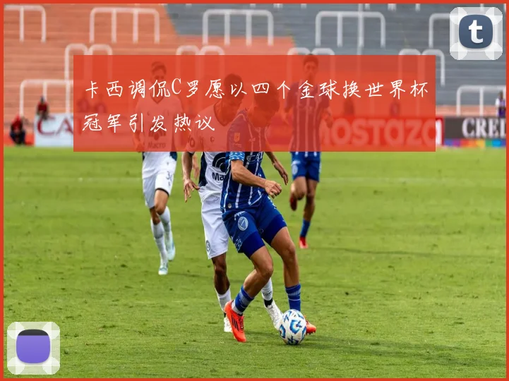 卡西调侃C罗愿以四个金球换世界杯冠军引发热议