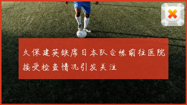 久保建英缺席日本队合练前往医院接受检查情况引发关注