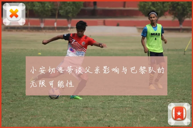 小安切洛蒂谈父亲影响与巴黎队的无限可能性