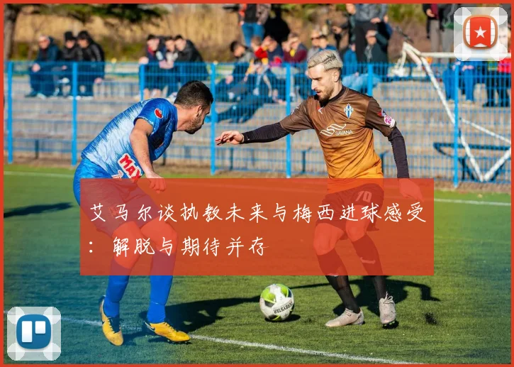 艾马尔谈执教未来与梅西进球感受：解脱与期待并存