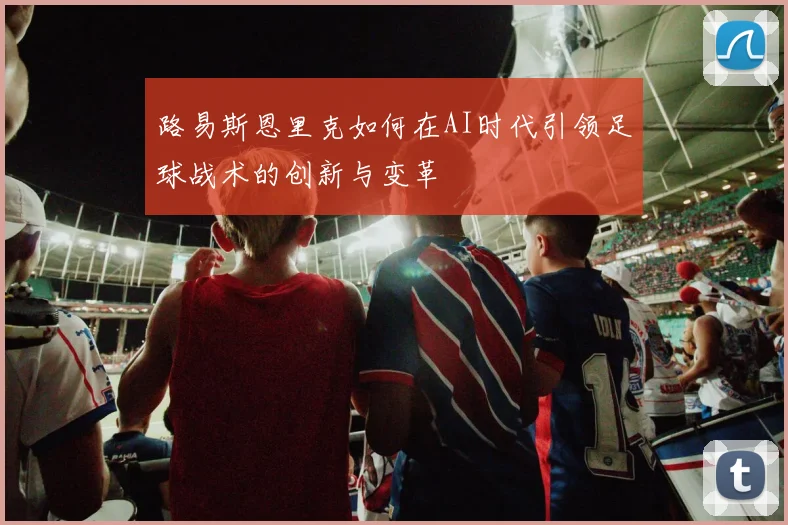 路易斯恩里克如何在AI时代引领足球战术的创新与变革