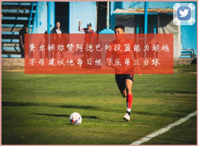 费尔顿称赞阿德巴约投篮能力超越字母建议他每日练习底角三分球