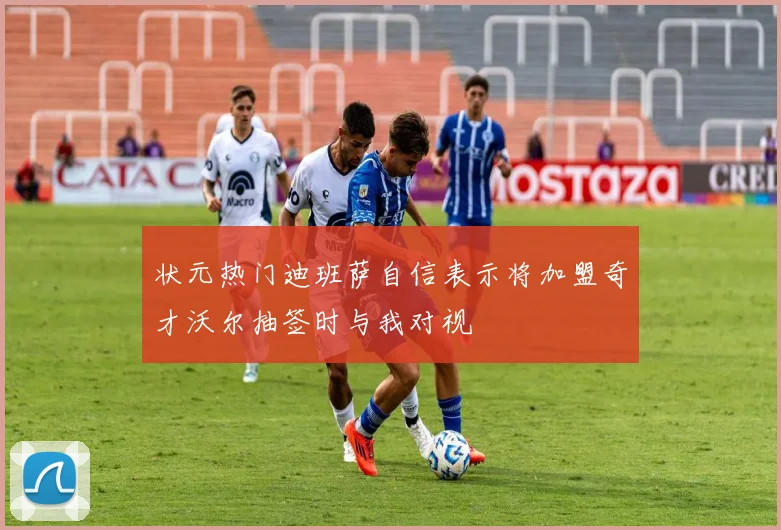 状元热门迪班萨自信表示将加盟奇才沃尔抽签时与我对视