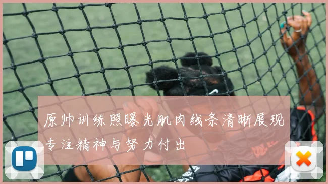 原帅训练照曝光肌肉线条清晰展现专注精神与努力付出