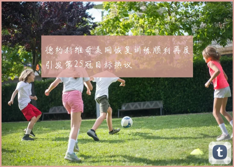 德约科维奇美网恢复训练顺利再度引发第25冠目标热议