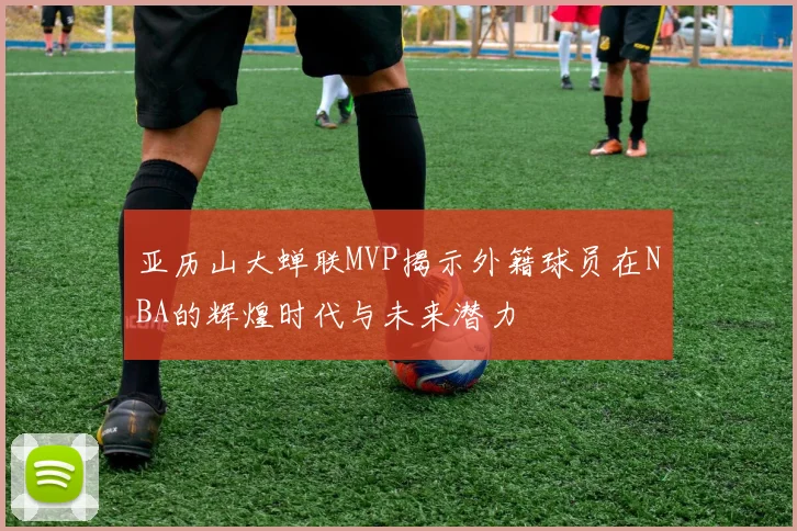 亚历山大蝉联MVP揭示外籍球员在NBA的辉煌时代与未来潜力