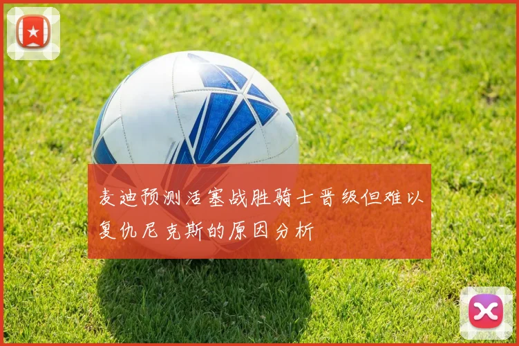 麦迪预测活塞战胜骑士晋级但难以复仇尼克斯的原因分析