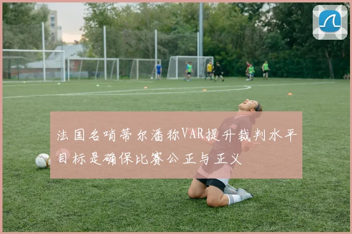 法国名哨蒂尔潘称VAR提升裁判水平目标是确保比赛公正与正义